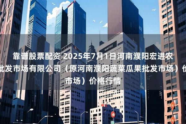靠谱股票配资 2025年7月1日河南濮阳宏进农副产品批发市场有限公司（原河南濮阳蔬菜瓜果批发市场）价格行情