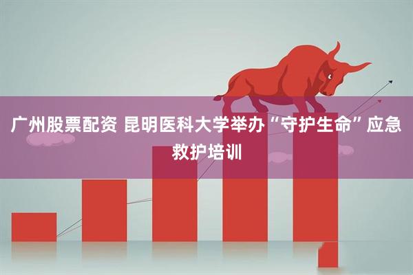 广州股票配资 昆明医科大学举办“守护生命”应急救护培训