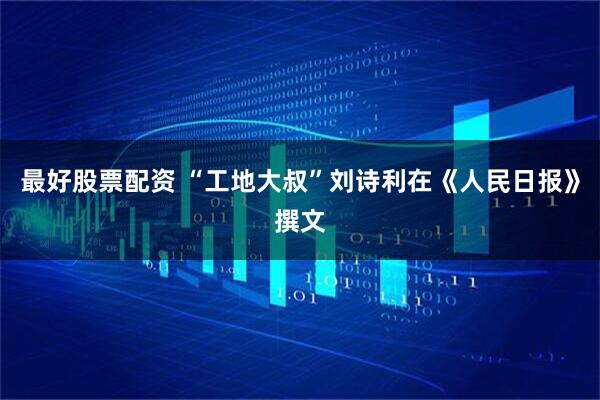 最好股票配资 “工地大叔”刘诗利在《人民日报》撰文