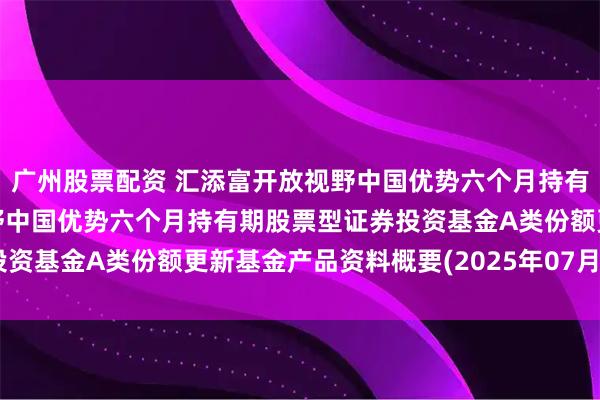 广州股票配资 汇添富开放视野中国优势六个月持有股票A: 汇添富开放视野中国优势六个月持有期股票型证券投资基金A类份额更新基金产品资料概要(2025年07月18日更新)