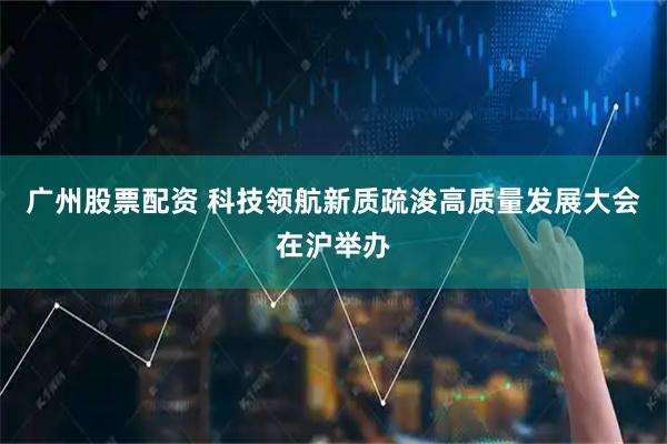广州股票配资 科技领航新质疏浚高质量发展大会在沪举办