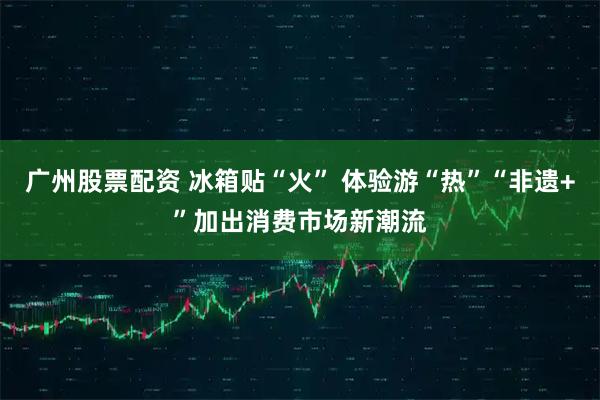 广州股票配资 冰箱贴“火” 体验游“热”“非遗+”加出消费市场新潮流